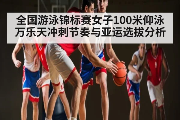 全国游泳锦标赛女子100米仰泳万乐天冲刺节奏与亚运选拔分析