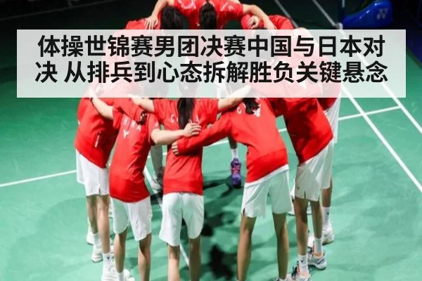 体操世锦赛男团决赛中国与日本对决 从排兵到心态拆解胜负关键悬念